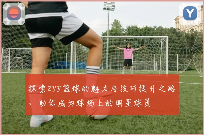 探索zyy篮球的魅力与技巧提升之路，助你成为球场上的明星球员