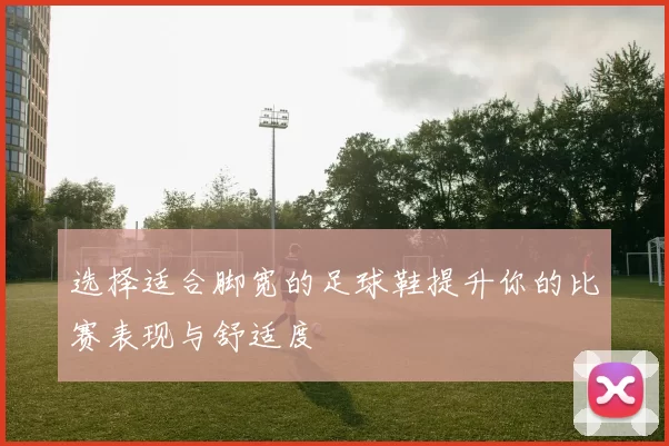 选择适合脚宽的足球鞋提升你的比赛表现与舒适度
