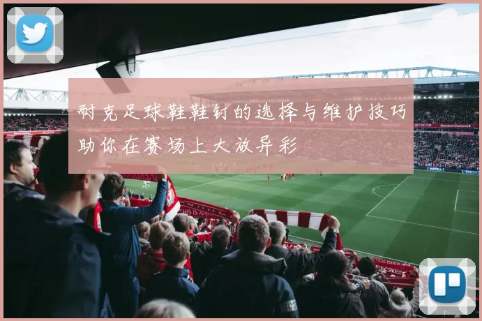 耐克足球鞋鞋钉的选择与维护技巧助你在赛场上大放异彩