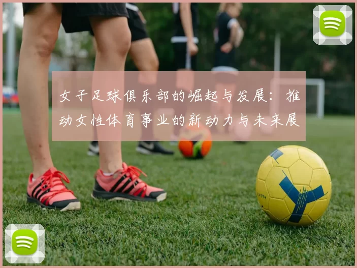 女子足球俱乐部的崛起与发展：推动女性体育事业的新动力与未来展望