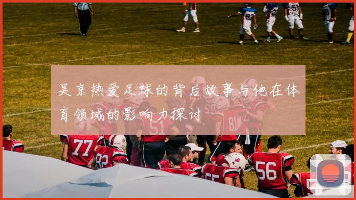 吴京热爱足球的背后故事与他在体育领域的影响力探讨
