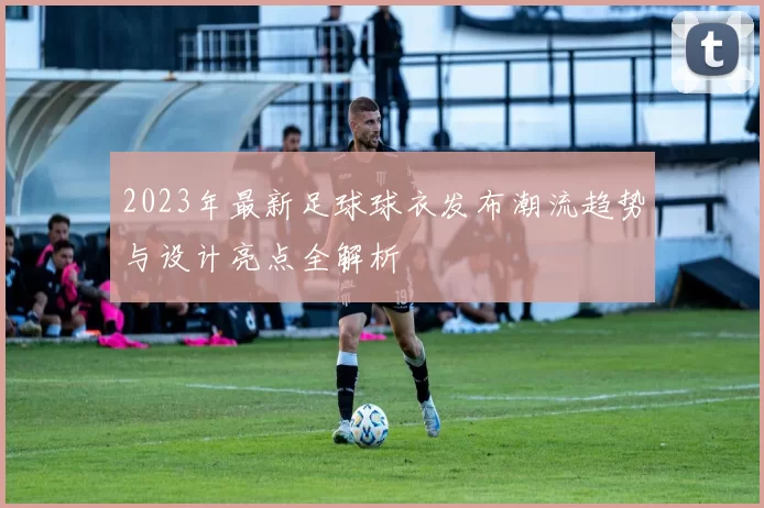 2023年最新足球球衣发布潮流趋势与设计亮点全解析